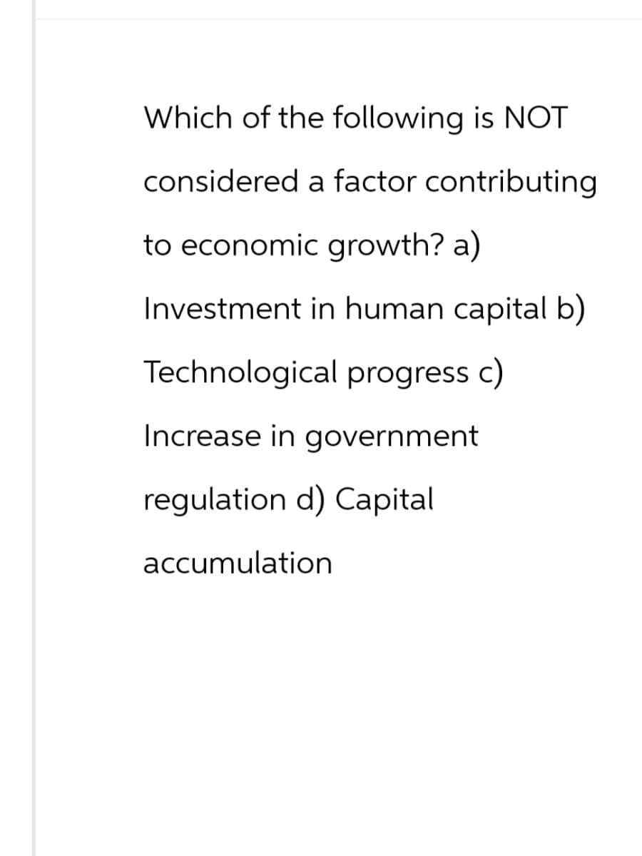 Which of the following is NOT
considered a factor contributing
to economic growth? a)
Investment in human capital b)
Technological progress c)
Increase in government
regulation d) Capital
accumulation