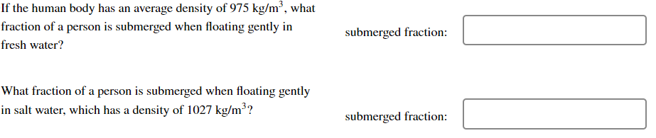 If the human body has an average density of 975 kg/m³, what
fraction of a person is submerged when floating gently in
fresh water?
What fraction of a person is submerged when floating gently
in salt water, which has a density of 1027 kg/m³?
submerged fraction:
submerged fraction: