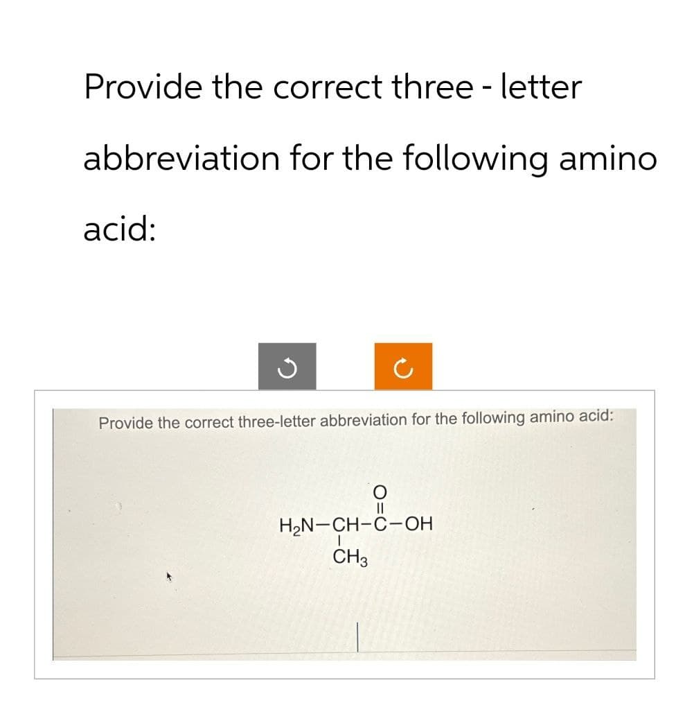 Provide the correct three - letter
abbreviation for the following amino.
acid:
Provide the correct three-letter abbreviation for the following amino acid:
O
||
H₂N-CH-C-OH
I
CH3