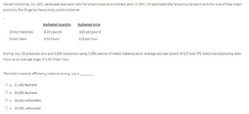 Cenent Industries, Inc. (GII), developed standard costs for direct material and direct labor. In 2017, Gll estimated the following standard costs for one of their major
products, the 30-gallon heavy-duty plastic container.
Budgeted quantity
Budgeted price
Direct materials
Direct labor
0.20 pounds
$40 per pound
0.10 hours
$18 per hour
During July, Gll produced and sold 4,000 containers using 1,000 pounds of direct materials at an average cost per pound of $37 and 475 direct manufacturing labor
hours at an average wage of $18.75 per hour.
The direct material efficiency variance during July is
a. $7,400 favorable
O b. $5,000 favorable
Oc $8,000 unfavorable
Od $5,000 unfavorable