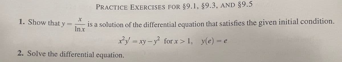 1. Show that y =
PRACTICE EXERCISES FOR §9.1, §9.3, AND §9.5
X
is a solution of the differential equation that satisfies the given initial condition.
Inx
xy=xy-y² for x>1, y(e) = e
2. Solve the differential equation.