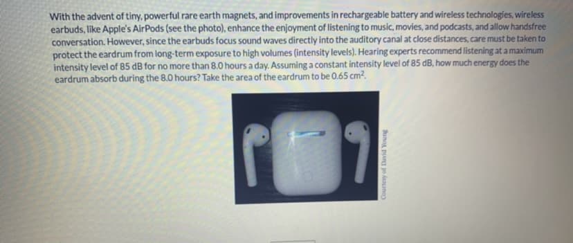 With the advent of tiny, powerful rare earth magnets, and improvements in rechargeable battery and wireless technologies, wireless
earbuds, like Apple's AirPods (see the photo), enhance the enjoyment of listening to music, movies, and podcasts, and allow handsfree
conversation. However, since the earbuds focus sound waves directly into the auditory canal at close distances, care must be taken to
protect the eardrum from long-term exposure to high volumes (intensity levels). Hearing experts recommend listening at a maximum
intensity level of 85 dB for no more than 8.0 hours a day. Assuming a constant intensity level of 85 dB, how much energy does the
eardrum absorb during the 8.0 hours? Take the area of the eardrum to be 0.65 cm².
Courtesy of David Young