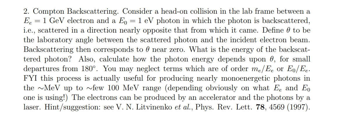 2. Compton Backscattering. Consider a head-on collision in the lab frame between a
Ee = 1 GeV electron and a E₁ = 1 eV photon in which the photon is backscattered,
i.e., scattered in a direction nearly opposite that from which it came. Define to be
the laboratory angle between the scattered photon and the incident electron beam.
Backscattering then corresponds to 0 near zero. What is the energy of the backscat-
tered photon? Also, calculate how the photon energy depends upon 0, for small
departures from 180°. You may neglect terms which are of order me/Ee or Eo/Ee.
FYI this process is actually useful for producing nearly monoenergetic photons in
the ~MeV up to ~few 100 MeV range (depending obviously on what Ee and Eo
one is using!) The electrons can be produced by an accelerator and the photons by a
laser. Hint/suggestion: see V. N. Litvinenko et al., Phys. Rev. Lett. 78, 4569 (1997).
