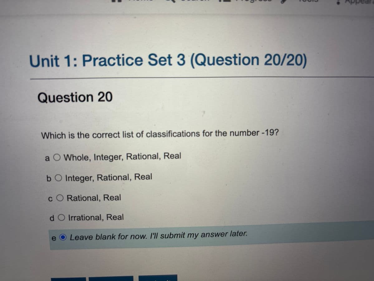 Unit 1: Practice Set 3 (Question 20/20)
Question 20
Which is the correct list of classifications for the number -19?
a O Whole, Integer, Rational, Real
b O Integer, Rational, Real
CO Rational, Real
do Irrational, Real
e
O Leave blank for now. I'll submit my answer later.