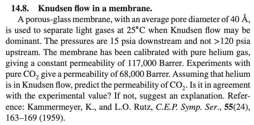 14.8. Knudsen flow in a membrane.
A porous-glass membrane, with an average pore diameter of 40 Å,
is used to separate light gases at 25°C when Knudsen flow may be
dominant. The pressures are 15 psia downstream and not >120 psia
upstream. The membrane has been calibrated with pure helium gas,
giving a constant permeability of 117,000 Barrer. Experiments with
pure CO₂ give a permeability of 68,000 Barrer. Assuming that helium
is in Knudsen flow, predict the permeability of CO₂. Is it in agreement
with the experimental value? If not, suggest an explanation. Refer-
ence: Kammermeyer, K., and L.O. Rutz, C.E.P. Symp. Ser., 55(24),
163-169 (1959).