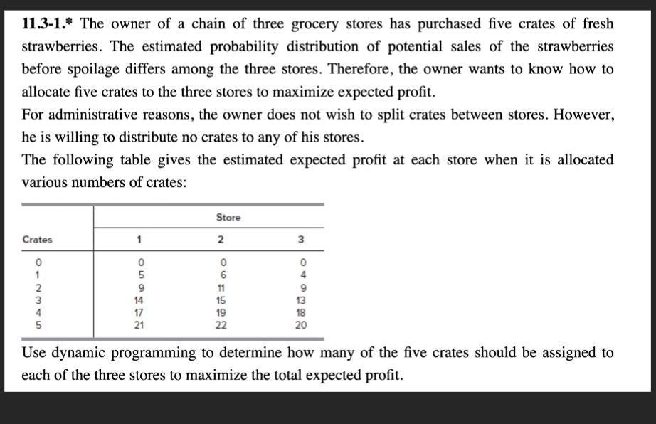 11.3-1. The owner of a chain of three grocery stores has purchased five crates of fresh
strawberries. The estimated probability distribution of potential sales of the strawberries
before spoilage differs among the three stores. Therefore, the owner wants to know how to
allocate five crates to the three stores to maximize expected profit.
For administrative reasons, the owner does not wish to split crates between stores. However,
he is willing to distribute no crates to any of his stores.
The following table gives the estimated expected profit at each store when it is allocated
various numbers of crates:
Store
Crates
1
2
3
CESAT
5
9
14
17
061522
11
19
21
22
9
148382
20
Use dynamic programming to determine how many of the five crates should be assigned to
each of the three stores to maximize the total expected profit.
2
012345