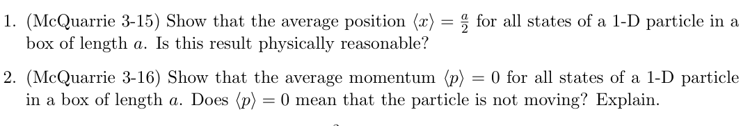 1. (McQuarrie 3-15) Show that the average position (x) = 1/2 for all states of a 1-D particle in a
box of length a. Is this result physically reasonable?
2. (McQuarrie 3-16) Show that the average momentum (p) = 0 for all states of a 1-D particle
in a box of length a. Does (p) = 0 mean that the particle is not moving? Explain.