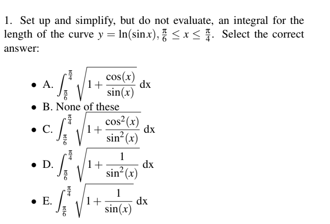 1. Set up and simplify, but do not evaluate, an integral for the
length of the curve y = ln(sinx), ≤ x ≤ 1. Select the correct
answer:
• A.
1+
cos(x)
sin(x)
dx
B. None of these
cos² (x)
• C.
1+
dx
• D.
⚫ E.
元6
Bla
Blo
RI
210
sin² (x)
1
1+
dx
sin(x)
1
1+
sin(x)
dx