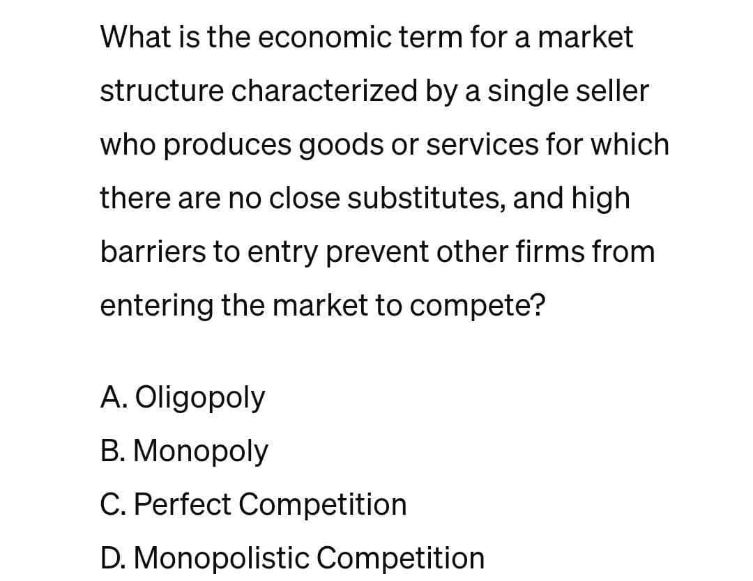 What is the economic term for a market
structure characterized by a single seller
who produces goods or services for which
there are no close substitutes, and high
barriers to entry prevent other firms from
entering the market to compete?
A. Oligopoly
B. Monopoly
C. Perfect Competition
D. Monopolistic Competition