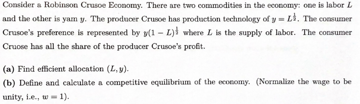 Consider a Robinson Crusoe Economy. There are two commodities in the economy: one is labor L
and the other is yam y. The producer Crusoe has production technology of y = Lî. The consumer
Crusoe's preference is represented by y(1 – L)¿ where L is the supply of labor. The consumer
Cruose has all the share of the producer Crusoe's profit.
(a) Find efficient allocation (L, y).
(b) Define and calculate a competitive equilibrium of the economy. (Normalize the wage to be
unity, i.e., w = 1).
