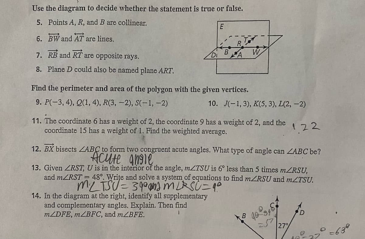 Use the diagram to decide whether the statement is true or false.
5. Points A, R, and B are collinear.
6. BW and AT are lines.
7. RB and RT are opposite rays.
8. Plane D could also be named plane ART.
E
Find the perimeter and area of the polygon with the given vertices.
9. P(-3, 4), Q(1, 4), R(3, -2), S(-1, -2)
W
10. J(-1,3), K(5, 3), L(2,-2)
11. The coordinate 6 has a weight of 2, the coordinate 9 has a weight of 2, and the
coordinate 15 has a weight of 1. Find the weighted average.
12. BX bisects LABC to form two congruent acute angles. What type of angle can ZABC be?
Acute angle.
B
13. Given ZRST, U is in the interior of the angle, mZTSU is 6° less than 5 times m/RSU,
and m/RST = 48°. Write and solve a system of equations to find m/RSU and mZTSU.
MLTSU = 390 MLRSÙ=9²
14. In the diagram at the right, identify all supplementary
and complementary angles. Explain. Then find
m/DFE, m/BFC, and m/BFE.
122
257
27%
D
10.
-630