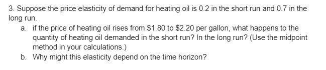 3. Suppose the price elasticity of demand for heating oil is 0.2 in the short run and 0.7 in the
long run.
a. if the price of heating oil rises from $1.80 to $2.20 per gallon, what happens to the
quantity of heating oil demanded in the short run? In the long run? (Use the midpoint
method in your calculations.)
b. Why might this elasticity depend on the time horizon?