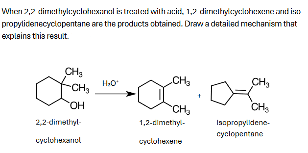 When 2,2-dimethylcyclohexanol is treated with acid,
1,2-dimethylcyclohexene and iso-
propylidenecyclopentane are the products obtained. Draw a detailed mechanism that
explains this result.
CH 3
CH3
CH3
H3O*
CH3
OH
CH3
CH3
1,2-dimethyl-
isopropylidene-
cyclopentane
2,2-dimethyl-
cyclohexanol
cyclohexene
