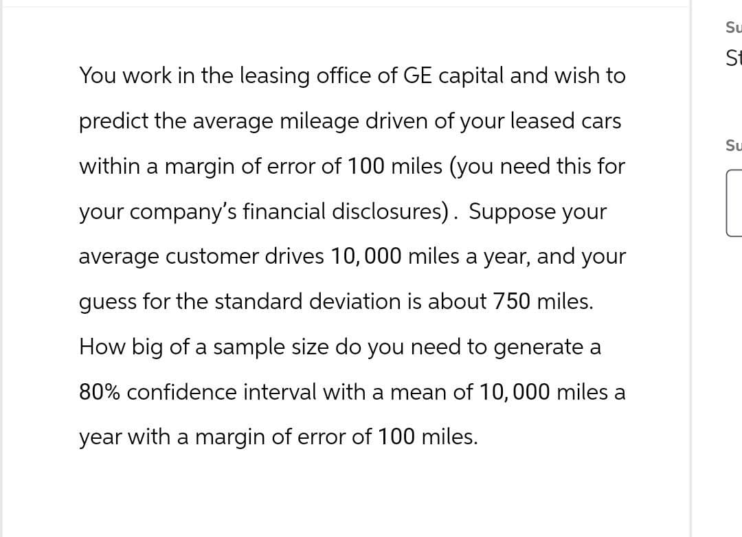 Su
SS
You work in the leasing office of GE capital and wish to
predict the average mileage driven of your leased cars
within a margin of error of 100 miles (you need this for
your company's financial disclosures). Suppose your
average customer drives 10,000 miles a year, and your
guess for the standard deviation is about 750 miles.
How big of a sample size do you need to generate a
80% confidence interval with a mean of 10,000 miles a
year with a margin of error of 100 miles.
St
Su