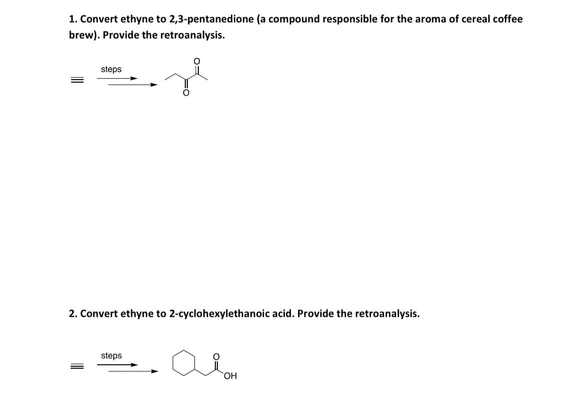 1. Convert ethyne to 2,3-pentanedione (a compound responsible for the aroma of cereal coffee
brew). Provide the retroanalysis.
steps
2. Convert ethyne to 2-cyclohexylethanoic acid. Provide the retroanalysis.
steps
амон
OH