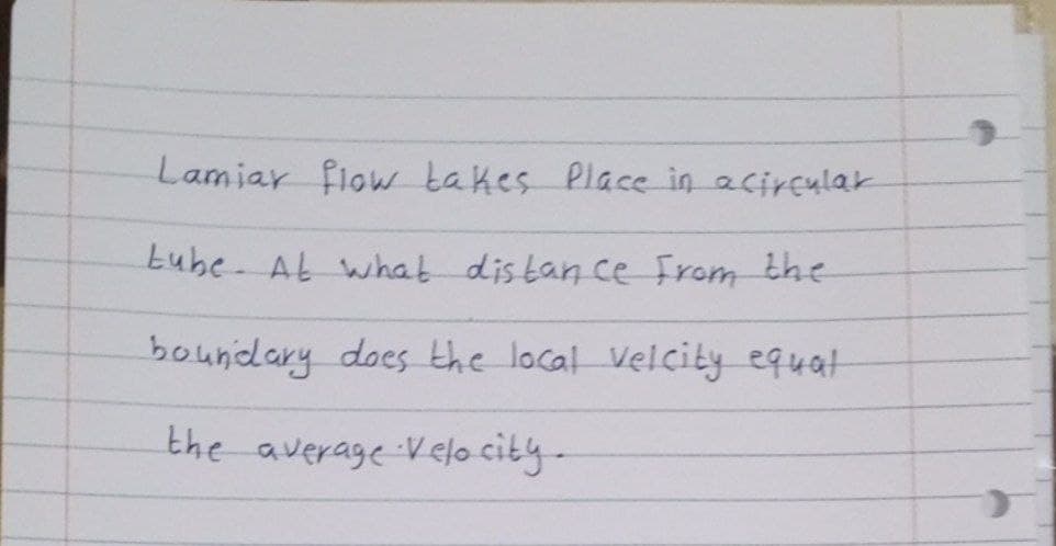 Lamiar flow takes place in acircular
Lube. At what distance from the
boundary does the local velcity equal
the average Velocity-