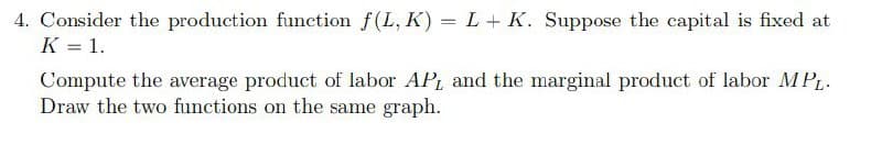 4. Consider the production function f(L, K) = L + K. Suppose the capital is fixed at
K = 1.
Compute the average product of labor AP, and the marginal product of labor MPL.
Draw the two functions on the same graph.