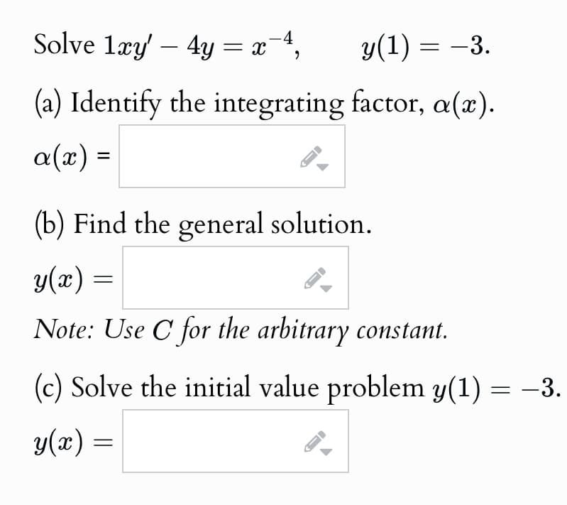 Solve 1xy' -4y = x¯
1xy4y
4,
y(1) = −3.
(a) Identify the integrating factor, a(x).
α(x) =
(b) Find the general solution.
y(x) =
=
A
Note: Use C for the arbitrary constant.
(c) Solve the initial value problem y(1) = −3.
y(x) =