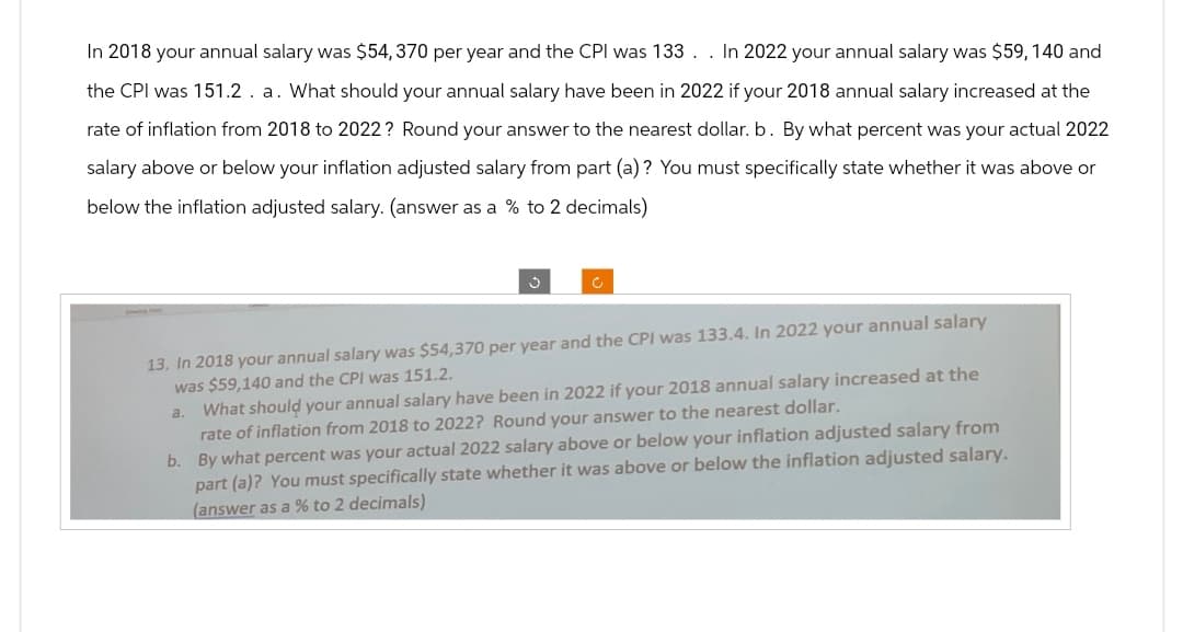 In 2018 your annual salary was $54,370 per year and the CPI was 133 . . In 2022 your annual salary was $59, 140 and
the CPI was 151.2. a. What should your annual salary have been in 2022 if your 2018 annual salary increased at the
rate of inflation from 2018 to 2022? Round your answer to the nearest dollar. b. By what percent was your actual 2022
salary above or below your inflation adjusted salary from part (a)? You must specifically state whether it was above or
below the inflation adjusted salary. (answer as a % to 2 decimals)
13. In 2018 your annual salary was $54,370 per year and the CPI was 133.4. In 2022 your annual salary
was $59,140 and the CPI was 151.2.
a. What should your annual salary have been in 2022 if your 2018 annual salary increased at the
rate of inflation from 2018 to 2022? Round your answer to the nearest dollar.
b. By what percent was your actual 2022 salary above or below your inflation adjusted salary from
part (a)? You must specifically state whether it was above or below the inflation adjusted salary.
(answer as a % to 2 decimals)