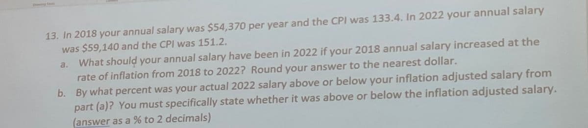 wing faci
13. In 2018 your annual salary was $54,370 per year and the CPI was 133.4. In 2022 your annual salary
was $59,140 and the CPI was 151.2.
a. What should your annual salary have been in 2022 if your 2018 annual salary increased at the
rate of inflation from 2018 to 2022? Round your answer to the nearest dollar.
b. By what percent was your actual 2022 salary above or below your inflation adjusted salary from
part (a)? You must specifically state whether it was above or below the inflation adjusted salary.
(answer as a % to 2 decimals)