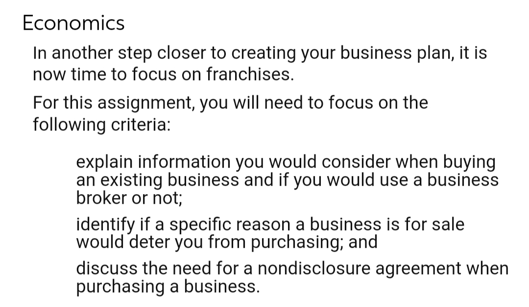 Economics
In another step closer to creating your business plan, it is
now time to focus on franchises.
For this assignment, you will need to focus on the
following criteria:
explain information you would consider when buying
an existing business and if you would use a business
broker or not;
identify if a specific reason a business is for sale
would deter you from purchasing; and
discuss the need for a nondisclosure agreement when
purchasing a business.
