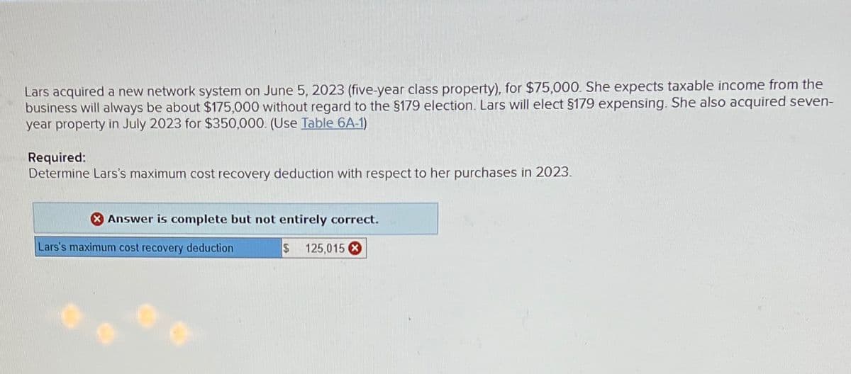 Lars acquired a new network system on June 5, 2023 (five-year class property), for $75,000. She expects taxable income from the
business will always be about $175,000 without regard to the $179 election. Lars will elect $179 expensing. She also acquired seven-
year property in July 2023 for $350,000. (Use Table 6A-1)
Required:
Determine Lars's maximum cost recovery deduction with respect to her purchases in 2023.
Answer is complete but not entirely correct.
Lars's maximum cost recovery deduction
$
125,015 X