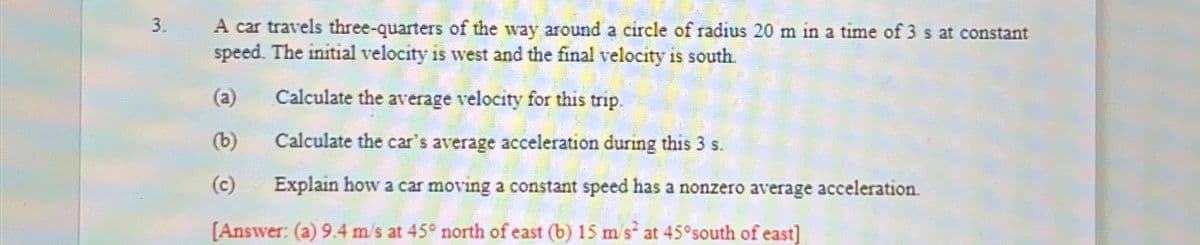 3.
A car travels three-quarters of the way around a circle of radius 20 m in a time of 3 s at constant
speed. The initial velocity is west and the final velocity is south.
(a)
Calculate the average velocity for this trip.
(b)
Calculate the car's average acceleration during this 3 s.
(c)
Explain how a car moving a constant speed has a nonzero average acceleration.
[Answer: (a) 9.4 m/s at 45° north of east (b) 15 m/s² at 45° south of east]