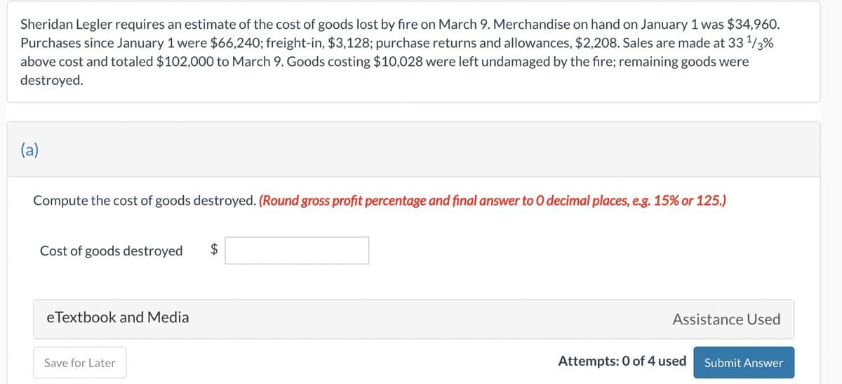 Sheridan Legler requires an estimate of the cost of goods lost by fire on March 9. Merchandise on hand on January 1 was $34,960.
Purchases since January 1 were $66,240; freight-in, $3,128; purchase returns and allowances, $2,208. Sales are made at 33 1/3%
above cost and totaled $102,000 to March 9. Goods costing $10,028 were left undamaged by the fire; remaining goods were
destroyed.
(a)
Compute the cost of goods destroyed. (Round gross profit percentage and final answer to O decimal places, e.g. 15% or 125.)
Cost of goods destroyed
$
eTextbook and Media
Save for Later
Assistance Used
Attempts: 0 of 4 used
Submit Answer