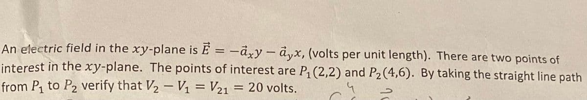 An electric field in the xy-plane is Ē= -axy-ayx, (volts per unit length). There are two points of
interest in the xy-plane. The points of interest are P₁ (2,2) and P₂ (4,6). By taking the straight line path
from P₁ to P₂ verify that V₂ - V₁ = V21
20 volts.