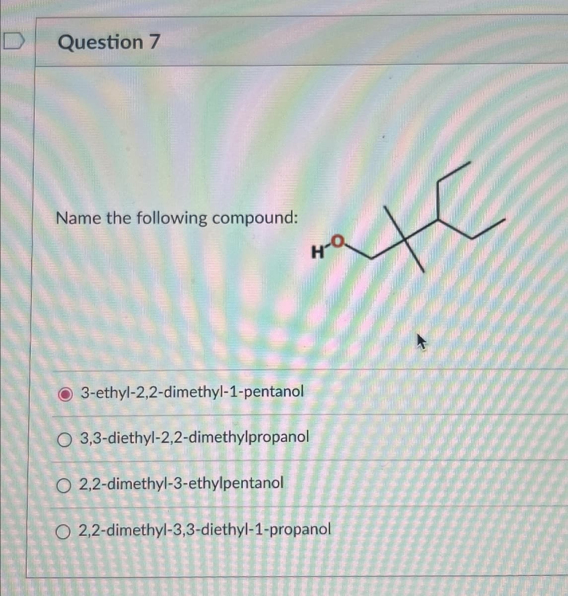Question 7
Name the following compound:
H-Q
3-ethyl-2,2-dimethyl-1-pentanol
O 3,3-diethyl-2,2-dimethylpropanol
O2,2-dimethyl-3-ethylpentanol
O2,2-dimethyl-3,3-diethyl-1-propanol
