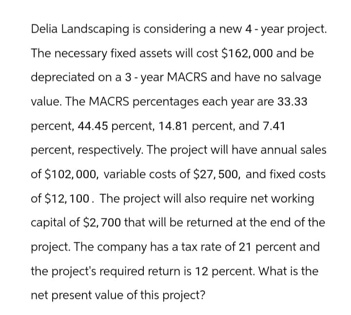 Delia Landscaping is considering a new 4-year project.
The necessary fixed assets will cost $162, 000 and be
depreciated on a 3-year MACRS and have no salvage
value. The MACRS percentages each year are 33.33
percent, 44.45 percent, 14.81 percent, and 7.41
percent, respectively. The project will have annual sales
of $102,000, variable costs of $27, 500, and fixed costs
of $12,100. The project will also require net working
capital of $2,700 that will be returned at the end of the
project. The company has a tax rate of 21 percent and
the project's required return is 12 percent. What is the
net present value of this project?