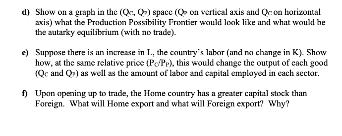 d) Show on a graph in the (Qc, Q?) space (Qp on vertical axis and Qc on horizontal
axis) what the Production Possibility Frontier would look like and what would be
the autarky equilibrium (with no trade).
e) Suppose there is an increase in L, the country's labor (and no change in K). Show
how, at the same relative price (P/Pr), this would change the output of each good
(Qc and QP) as well as the amount of labor and capital employed in each sector.
) Upon opening up to trade, the Home country has a greater capital stock than
Foreign. What will Home export and what will Foreign export? Why?
