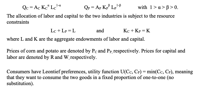 Qc = Ac Kc“ Lc"
1-a
Qp = Ap Kp Lp'
with 1>a> B> 0.
The allocation of labor and capital to the two industries is subject to the resource
constraints
Lc + Lp = L
and
Kc + Kp = K
where L and K are the aggregate endowments of labor and capital.
Prices of corn and potato are denoted by Pc and Pp, respectively. Prices for capital and
labor are denoted by R and W, respectively.
Consumers have Leontief preferences, utility function U(Cc, CP) = min(Cc, CP), meaning
that they want to consume the two goods in a fixed proportion of one-to-one (no
substitution).
