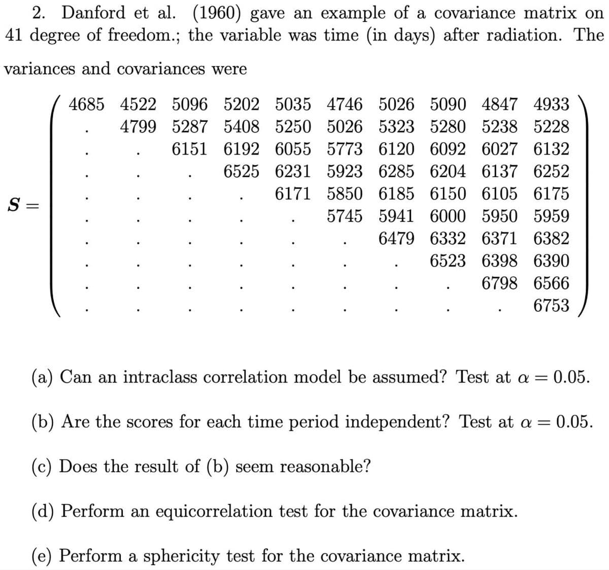 2. Danford et al. (1960) gave an example of a covariance matrix on
41 degree of freedom.; the variable was time (in days) after radiation. The
variances and covariances were
S =
4685 4522 5096 5202 5035 4746 5026 5090 4847 4933
4799 5287 5408 5250 5026 5323 5280 5238 5228
6151
6192 6055 5773 6120 6092 6027 6132
6525 6231 5923 6285 6204 6137 6252
6171 5850 6185 6150 6105 6175
5745 5941 6000 5950 5959
6479
6332 6371 6382
6523 6398 6390
6798 6566
6753
(a) Can an intraclass correlation model be assumed? Test at α = 0.05.
(b) Are the scores for each time period independent? Test at a = = 0.05.
(c) Does the result of (b) seem reasonable?
(d) Perform an equicorrelation test for the covariance matrix.
(e) Perform a sphericity test for the covariance matrix.
