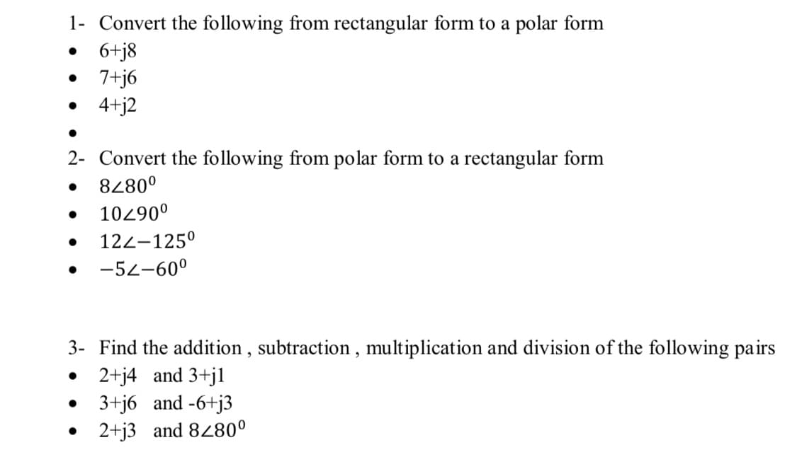 1- Convert the following from rectangular form to a polar form
6+j8
•
7+j6
•
4+j2
2- Convert the following from polar form to a rectangular form
•
8280º
•
10/90º
•
122-125°
•
-52-600
3- Find the addition, subtraction, multiplication and division of the following pairs
• 2+j4 and 3+j1
•
3+j6 and -6+j3
•
2+j3 and 8280º