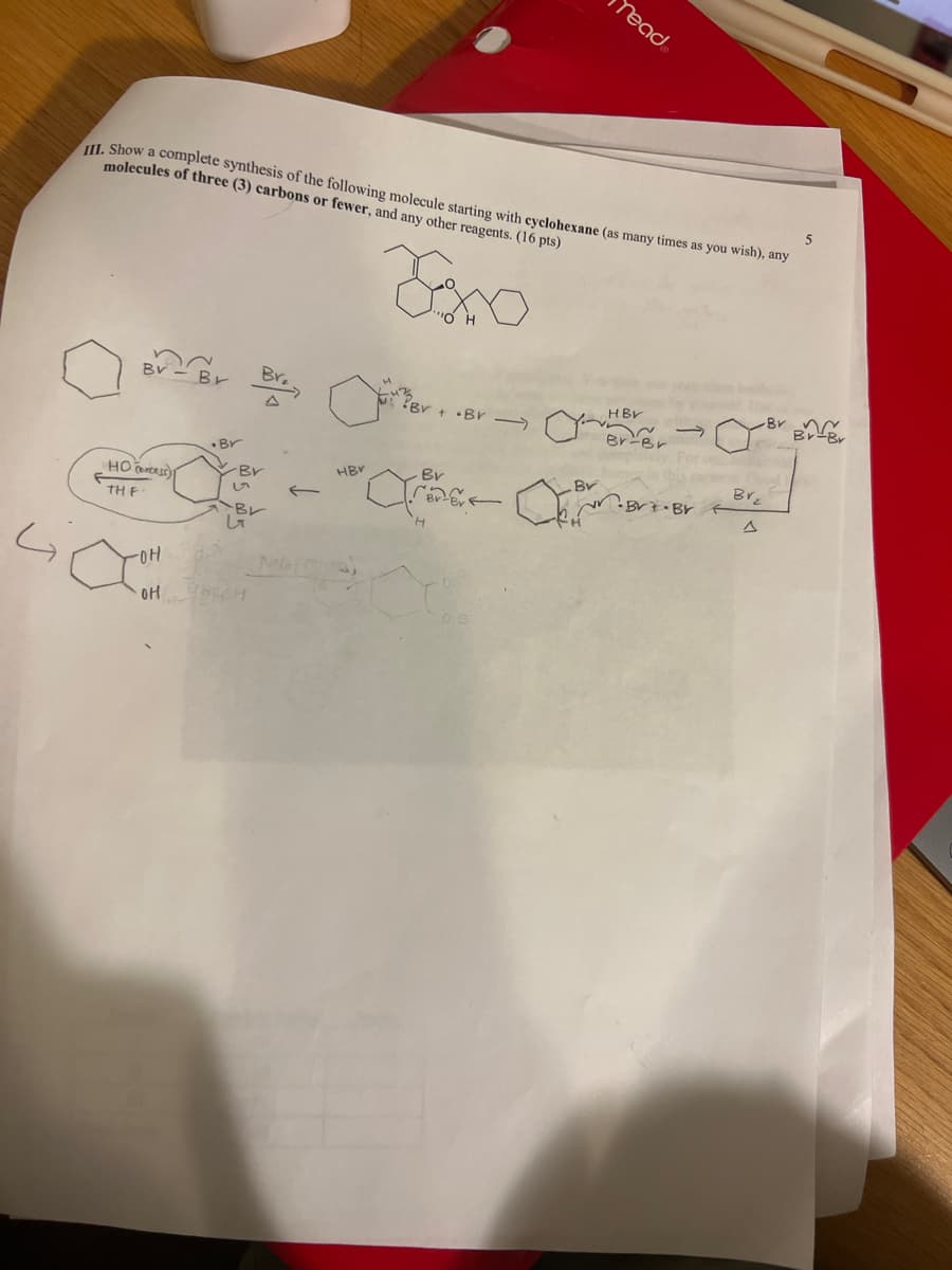Yead.
III. Show a complete synthesis of the following molecule starting with cyclohexane (as many times as you wish), any
molecules of three (3) carbons or fewer, and any other reagents. (16 pts)
Zoxo
5
Br
BV-Br
+Br
HBV
Br-Br
Br
Br Br
Br
Br
HBV
Br
Br
Brz
←
·Br Br
BL
Δ
H
G
HO)
TH F
-OH
он
して