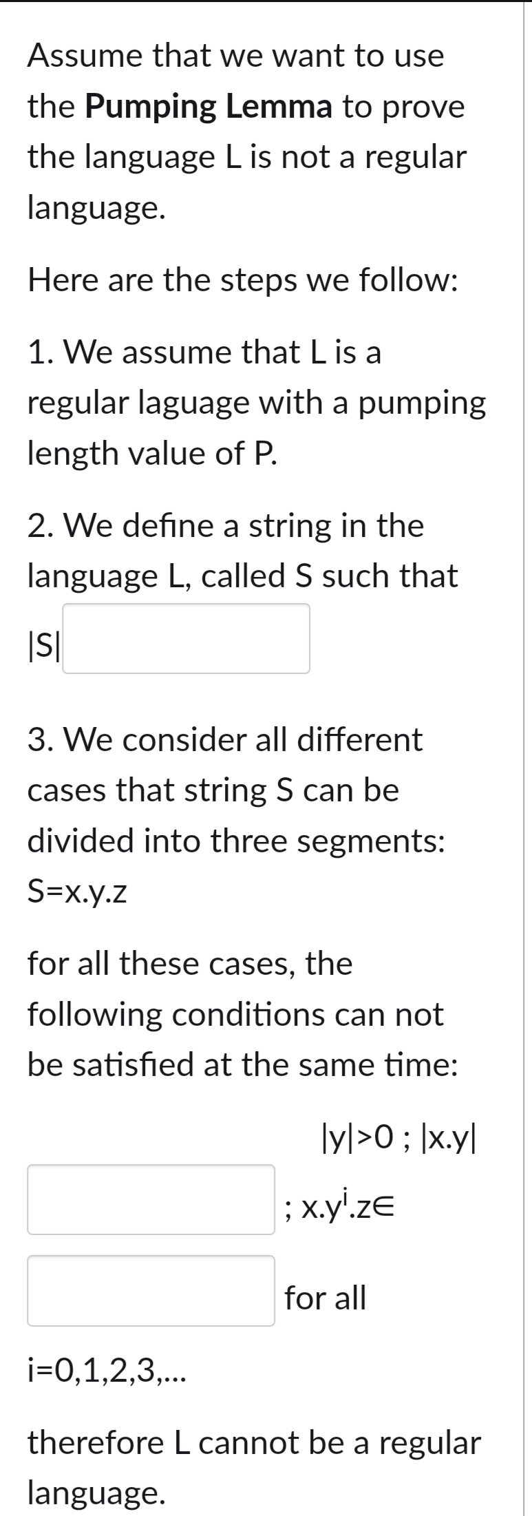 Assume that we want to use
the Pumping Lemma to prove
the language L is not a regular
language.
Here are the steps we follow:
1. We assume that L is a
regular laguage with a pumping
length value of P.
2. We define a string in the
language L, called S such that
|S|
3. We consider all different
cases that string S can be
divided into three segments:
S=x.y.z
for all these cases, the
following conditions can not
be satisfied at the same time:
|y|>0; │x.y|
; x.yi.ze
for all
i=0,1,2,3,...
therefore L cannot be a regular
language.
