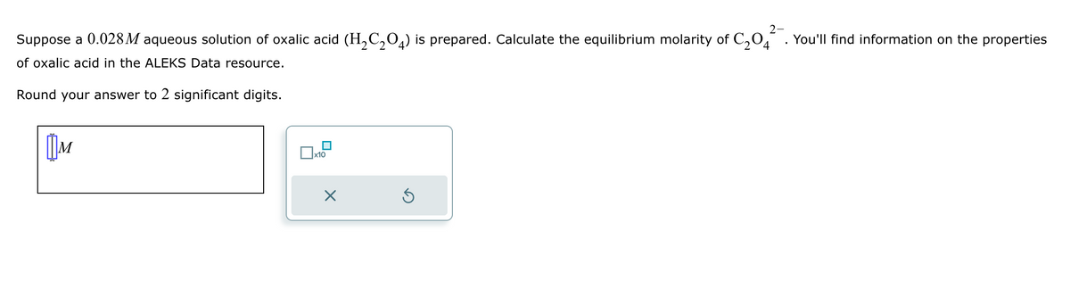 Suppose a 0.028 M aqueous solution of oxalic acid (H2C2O4) is prepared. Calculate the equilibrium molarity of C204
of oxalic acid in the ALEKS Data resource.
Round your answer to 2 significant digits.
Шм
x10
2-
You'll find information on the properties