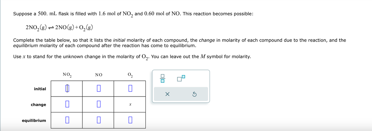 Suppose a 500. mL flask is filled with 1.6 mol of NO2 and 0.60 mol of NO. This reaction becomes possible:
2NO2(g) 2NO(g) +O2(g)
Complete the table below, so that it lists the initial molarity of each compound, the change in molarity of each compound due to the reaction, and the
equilibrium molarity of each compound after the reaction has come to equilibrium.
Use x to stand for the unknown change in the molarity of O2. You can leave out the M symbol for molarity.
initial
change
equilibrium
NO₂
NO
02
x
ப
☑
⑤