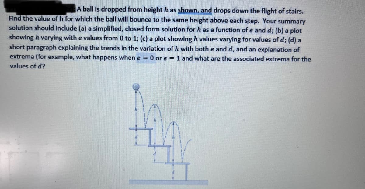 A ball is dropped from height h as shown, and drops down the flight of stairs.
Find the value of h for which the ball will bounce to the same height above each step. Your summary
solution should include (a) a simplified, closed form solution for h as a function of e and d; (b) a plot
showing h varying with e values from 0 to 1; (c) a plot showing h values varying for values of d; (d) a
short paragraph explaining the trends in the variation of h with both e and d, and an explanation of
extrema (for example, what happens when e = 0 or e = 1 and what are the associated extrema for the
values of d?
To