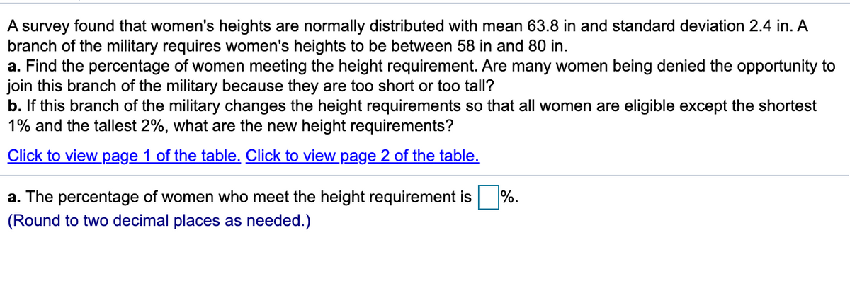 A survey found that women's heights are normally distributed with mean 63.8 in and standard deviation 2.4 in. A
branch of the military requires women's heights to be between 58 in and 80 in.
a. Find the percentage of women meeting the height requirement. Are many women being denied the opportunity to
join this branch of the military because they are too short or too tall?
b. If this branch of the military changes the height requirements so that all women are eligible except the shortest
1% and the tallest 2%, what are the new height requirements?
Click to view page 1 of the table. Click to view page 2 of the table.
a. The percentage of women who meet the height requirement is
%.
(Round to two decimal places as needed.)
