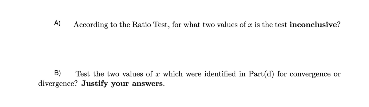 A)
According to the Ratio Test, for what two values of x is the test inconclusive?
B) Test the two values of x which were identified in Part(d) for convergence or
divergence? Justify your answers.