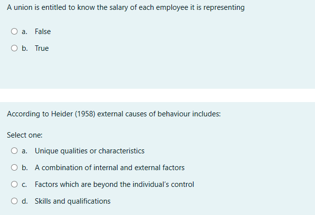 A union is entitled to know the salary of each employee it is representing
○ a. False
O b. True
According to Heider (1958) external causes of behaviour includes:
Select one:
Oa. Unique qualities or characteristics
O b. A combination of internal and external factors
○ c. Factors which are beyond the individual's control
O d. Skills and qualifications