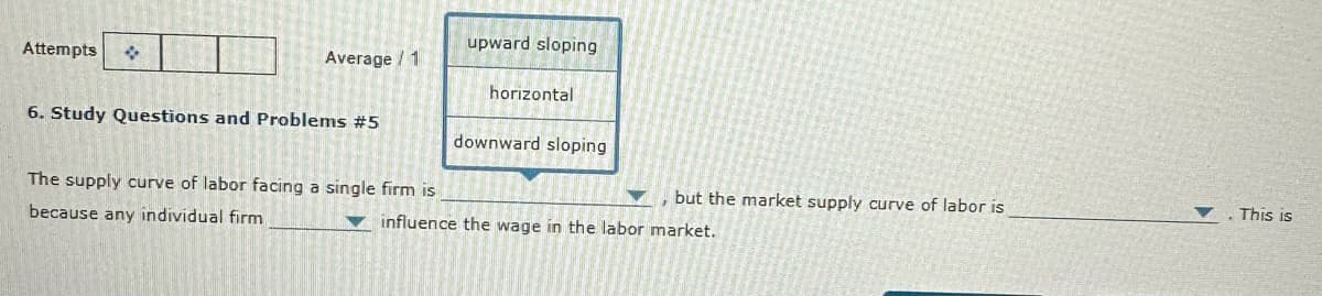 Attempts
Average / 1
6. Study Questions and Problems #5
The supply curve of labor facing a single firm is
because any individual firm
upward sloping
horizontal
downward sloping
influence the wage in the labor market.
but the market supply curve of labor is
This is