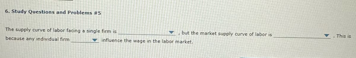 6. Study Questions and Problems #5
The supply curve of labor facing a single firm is
because any individual firm
but the market supply curve of labor is
influence the wage in the labor market.
This is