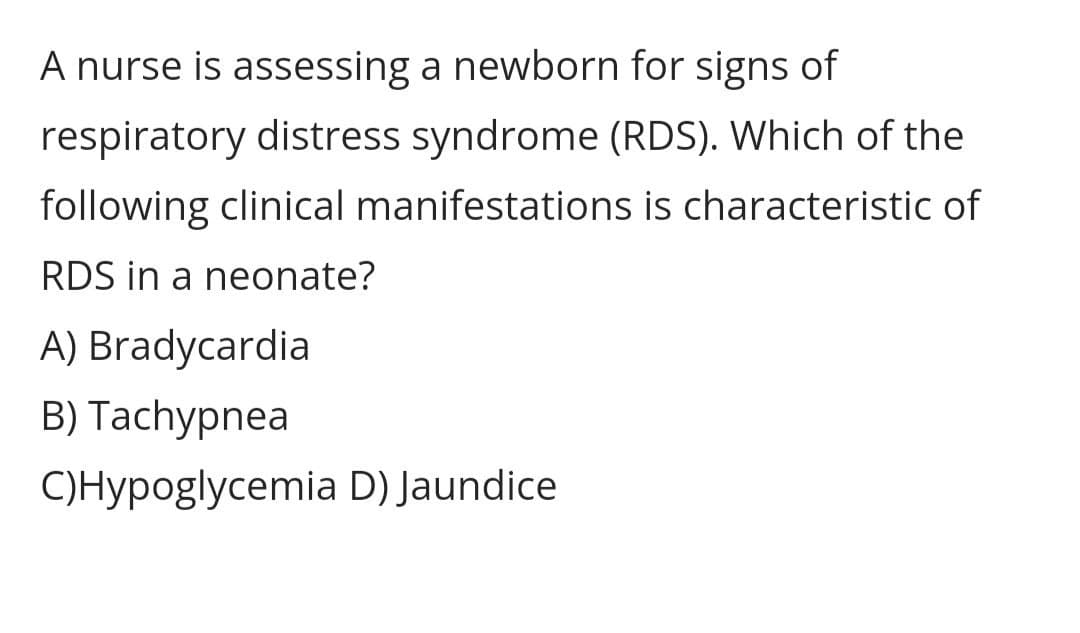 A nurse is assessing a newborn for signs of
respiratory distress syndrome (RDS). Which of the
following clinical manifestations is characteristic of
RDS in a neonate?
A) Bradycardia
B) Tachypnea
C)Hypoglycemia D) Jaundice