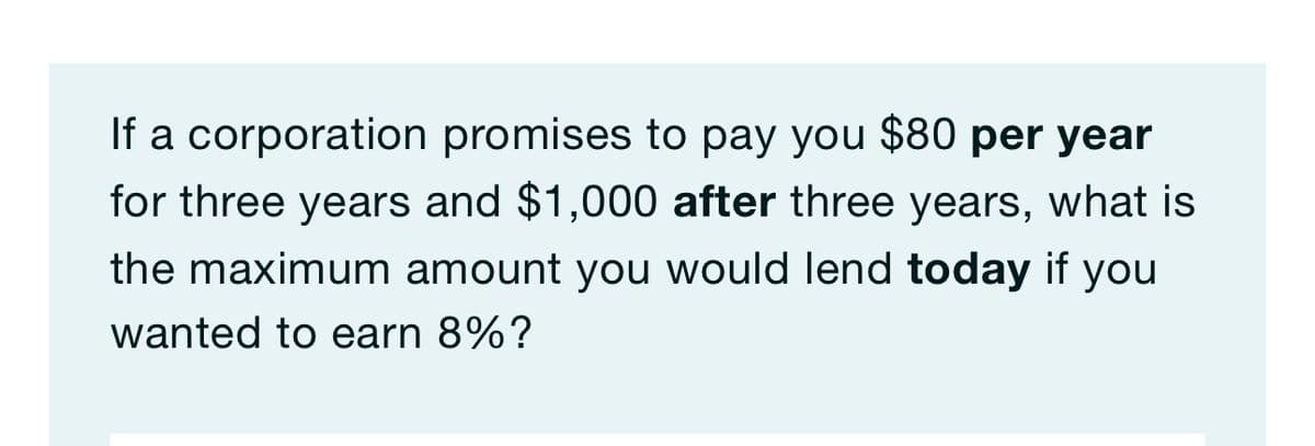 If a corporation promises to pay you $80 per year
for three years and $1,000 after three years, what is
the maximum amount you would lend today if you
wanted to earn 8%?