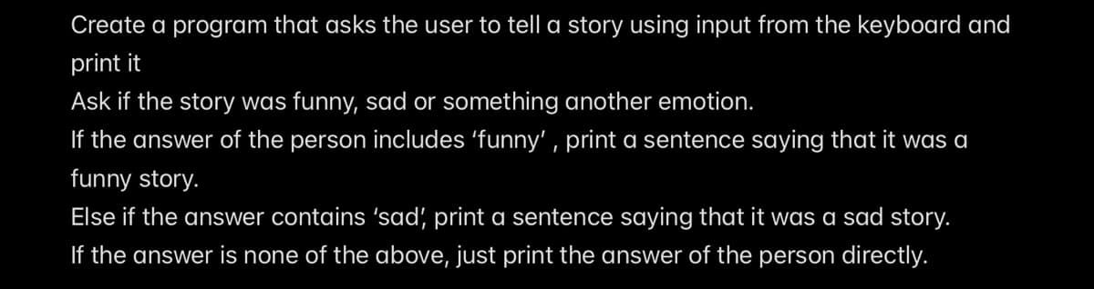 Create a program that asks the user to tell a story using input from the keyboard and
print it
Ask if the story was funny, sad or something another emotion.
If the answer of the person includes 'funny' , print a sentence saying that it was a
funny story.
Else if the answer contains 'sad, print a sentence saying that it was a sad story.
If the answer is none of the above, just print the answer of the person directly.

