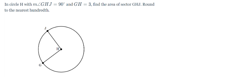 In circle H with m/GHJ = 90° and GH = 3, find the area of sector GHJ. Round
to the nearest hundredth.
J
H