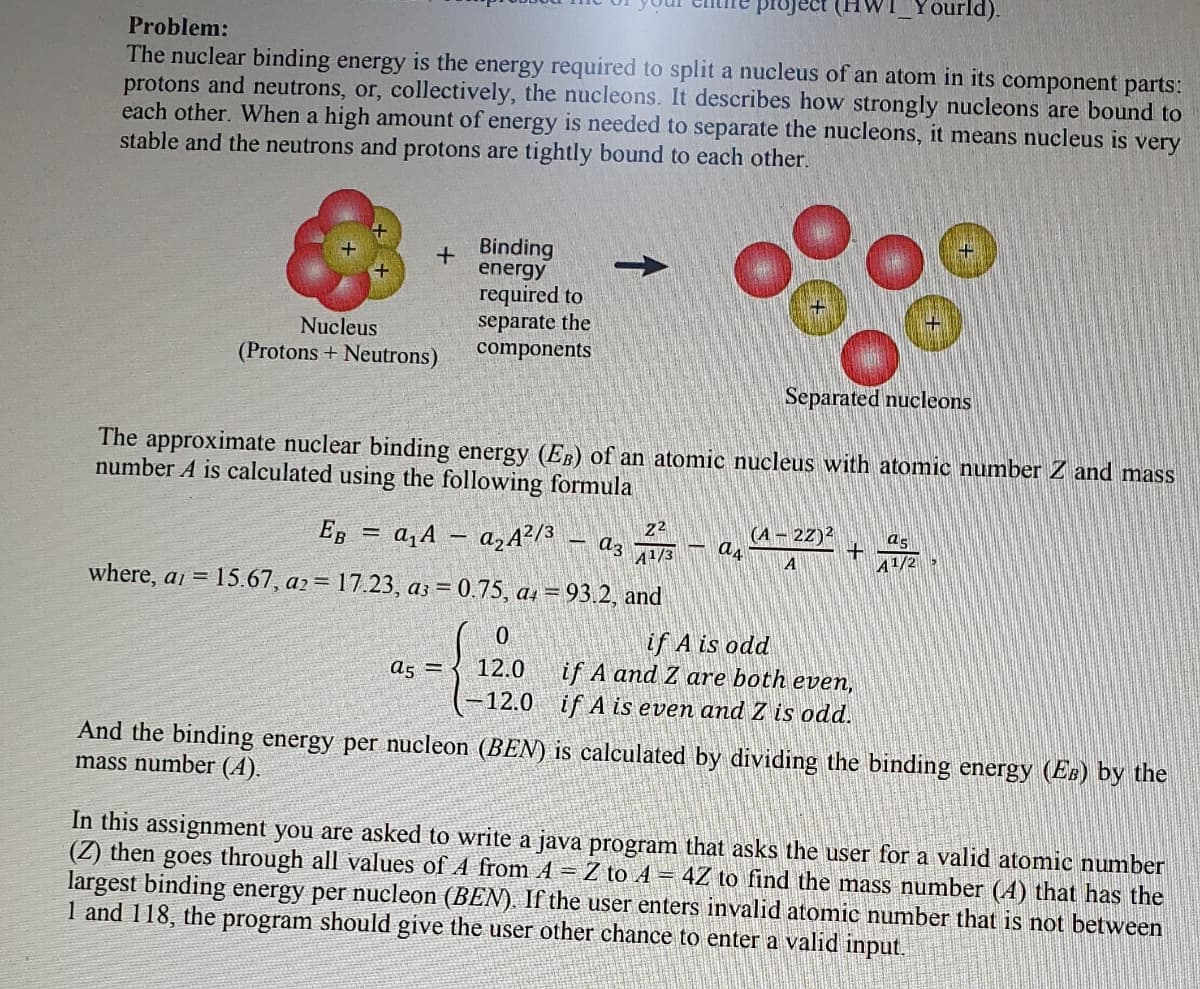 Toject
Yourld).
Problem:
The nuclear binding energy is the energy required to split a nucleus of an atom in its component parts:
protons and neutrons, or, collectively, the nucleons. It describes how strongly nucleons are bound to
each other. When a high amount of energy is needed to separate the nucleons, it means nucleus is very
stable and the neutrons and protons are tightly bound to each other.
+ Binding
energy
required to
separate the
components
Nucleus
(Protons + Neutrons)
Separated nucleons
The approximate nuclear binding energy (EB) of an atomic nucleus with atomic number Z and mass
number A is calculated using the following formula
EB = a,A – azA?/3
2
(А — 22)2
%3D
az
A1/3
A
A1/
where, a = 15.67, a2= 17.23, a3 = 0.75, as = 93.2, and
if A is odd
if A and Z are both even,
if A is even and Z is odd.
a5 =
12.0
-12.0
And the binding energy per nucleon (BEN) is calculated by dividing the binding energy (Es) by the
mass number (A).
In this assignment you are asked to write a java program that asks the user for a valid atomic number
(Z) then goes through all values of A from A = Z to A = 4Z to find the mass number (4) that has the
largest binding energy per nucleon (BEN). If the user enters invalid atomic number that is not between
1 and 118, the program should give the user other chance to enter a valid input.
